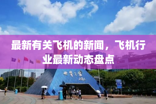 最(zui)新有關(guan)飛機(ji)的新聞(wen)，飛(fei)機(ji)行業最(zui)新動(dong)態(tai)盤點