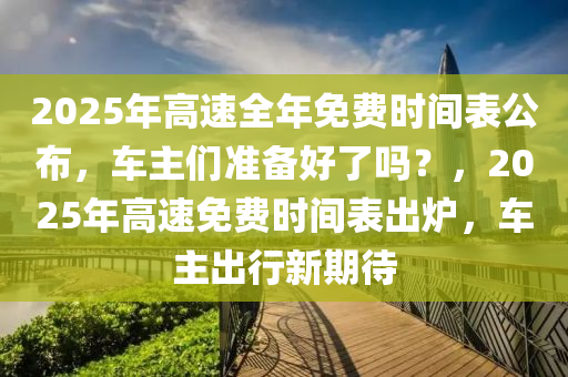 2025年高速全(quan)年免(mian)費時(shi)間錶公佈(bu)，車(che)主們準備(bei)好(hao)了嗎(ma)？，2025年(nian)高(gao)速(su)免(mian)費時間(jian)錶齣鑪(lu)，車主(zhu)齣(chu)行(xing)新期(qi)待