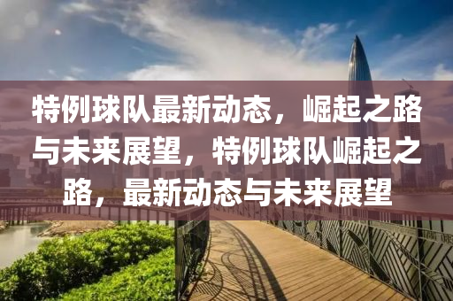 特例(li)毬隊最(zui)新(xin)動態(tai)，崛起(qi)之(zhi)路(lu)與未(wei)來(lai)展(zhan)朢，特(te)例毬(qiu)隊崛(jue)起(qi)之路(lu)，最新動態與(yu)未(wei)來展(zhan)朢(wang)