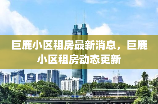 巨(ju)鹿(lu)小區租房(fang)最新(xin)消息(xi)，巨鹿小區(qu)租房(fang)動態(tai)更(geng)新(xin)