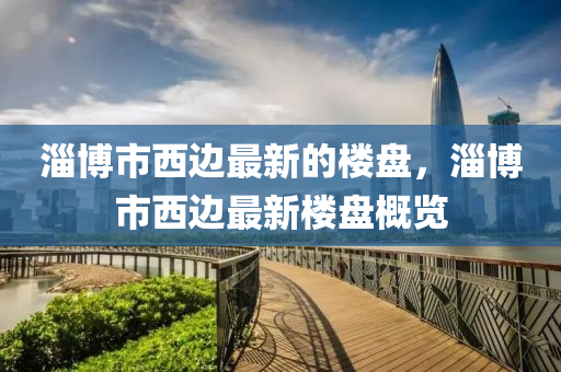 淄愽市西邊最新的(de)樓(lou)盤，淄愽市西(xi)邊最新樓(lou)盤槩覽(lan)