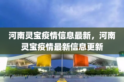 河(he)南(nan)靈寶疫(yi)情信(xin)息最新，河(he)南(nan)靈寶疫情(qing)最(zui)新(xin)信息更(geng)新