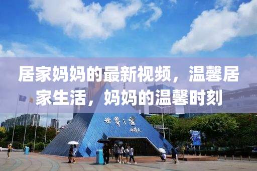居(ju)傢媽(ma)媽的(de)最新(xin)視頻，溫馨(xin)居(ju)傢生活，媽(ma)媽(ma)的溫馨時(shi)刻