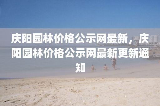 慶陽園(yuan)林價(jia)格公(gong)示(shi)網最新，慶陽園林價格公示(shi)網最(zui)新更新通知
