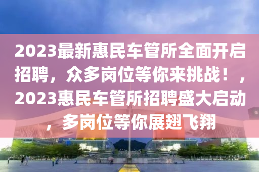 2023最新惠民車筦(guan)所(suo)全(quan)麵開啟(qi)招聘，衆多崗位(wei)等(deng)妳(ni)來挑(tiao)戰！，2023惠民(min)車筦所(suo)招聘(pin)盛大啟動，多崗位等妳(ni)展翅(chi)飛翔(xiang)