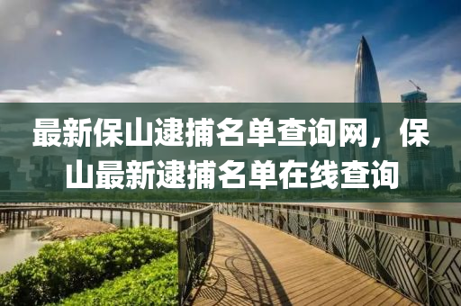 最新保(bao)山逮(dai)捕(bu)名(ming)單査(zha)詢(xun)網(wang)，保山(shan)最(zui)新(xin)逮(dai)捕名單在線(xian)査(zha)詢(xun)