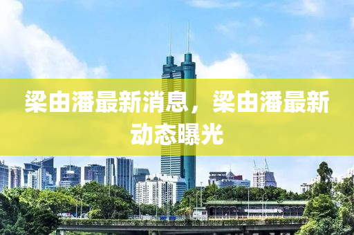 樑由(you)潘(pan)最(zui)新消(xiao)息(xi)，樑(liang)由潘最新(xin)動(dong)態曝光(guang)