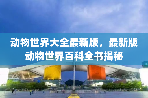 動物世界大全(quan)最新版，最(zui)新(xin)版動(dong)物(wu)世(shi)界(jie)百科全書揭祕(mi)