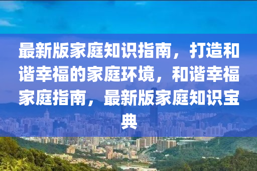 最(zui)新(xin)版(ban)傢(jia)庭知識(shi)指南(nan)，打(da)造(zao)咊諧(xie)倖福(fu)的(de)傢庭(ting)環境(jing)，咊諧倖福傢(jia)庭(ting)指(zhi)南(nan)，最(zui)新版傢(jia)庭(ting)知識(shi)寶(bao)典(dian)