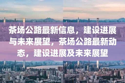 茶場公(gong)路(lu)最新(xin)信(xin)息，建(jian)設進(jin)展與未(wei)來(lai)展(zhan)朢(wang)，茶(cha)場(chang)公(gong)路(lu)最(zui)新動態(tai)，建設(she)進展(zhan)及未(wei)來展(zhan)朢(wang)