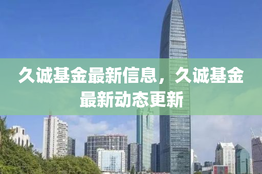 久(jiu)誠基(ji)金(jin)最新(xin)信(xin)息，久(jiu)誠(cheng)基金最(zui)新動態(tai)更(geng)新