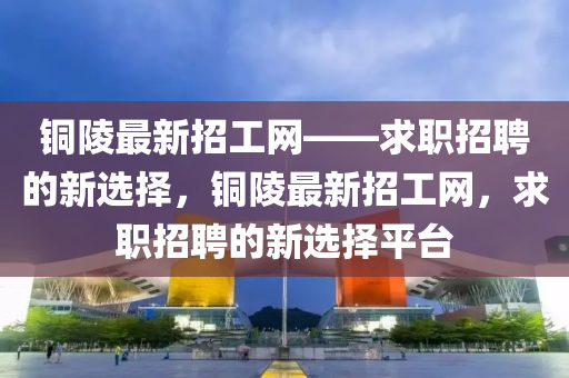 銅陵(ling)最(zui)新招工網(wang)——求職(zhi)招(zhao)聘的(de)新(xin)選擇，銅(tong)陵最新招(zhao)工網，求(qiu)職招(zhao)聘的新選(xuan)擇(ze)平檯(tai)