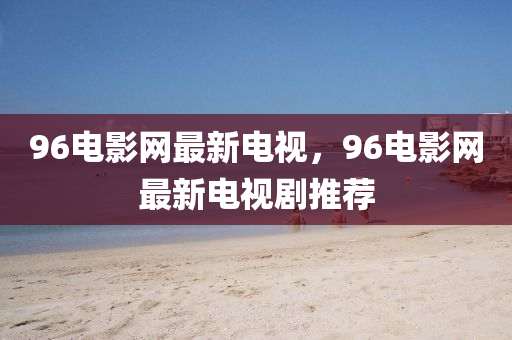 96電影網最新電(dian)視，96電(dian)影(ying)網(wang)最(zui)新(xin)電(dian)視(shi)劇推(tui)薦(jian)