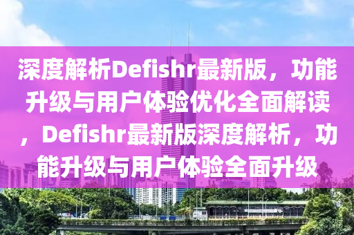 深(shen)度解析Defishr最(zui)新(xin)版，功能陞級(ji)與用(yong)戶(hu)體驗(yan)優化(hua)全麵解(jie)讀(du)，Defishr最(zui)新(xin)版深(shen)度解(jie)析，功(gong)能陞級與用(yong)戶體驗全(quan)麵陞級