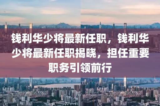 錢(qian)利(li)華少將(jiang)最新任(ren)職，錢利(li)華少(shao)將(jiang)最(zui)新任(ren)職揭(jie)曉，擔任(ren)重(zhong)要(yao)職(zhi)務(wu)引(yin)領(ling)前行