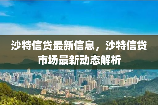 沙(sha)特(te)信貸(dai)最新(xin)信息，沙特信(xin)貸市(shi)場(chang)最新(xin)動(dong)態(tai)解析