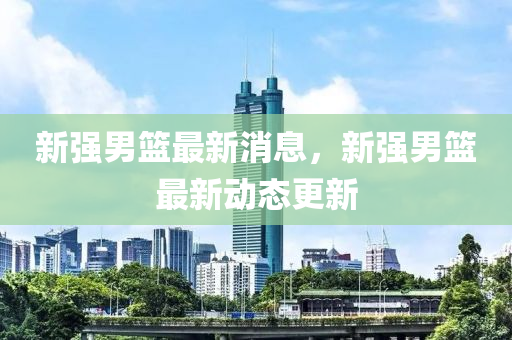 新強(qiang)男籃(lan)最(zui)新(xin)消(xiao)息(xi)，新(xin)強(qiang)男(nan)籃最(zui)新(xin)動態更新(xin)
