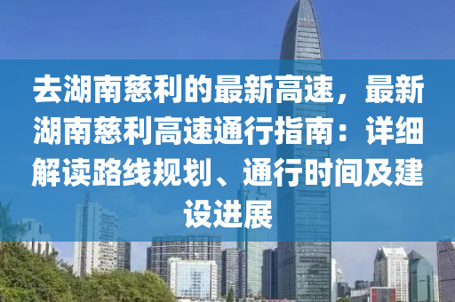 去(qu)湖(hu)南(nan)慈(ci)利(li)的(de)最(zui)新(xin)高速(su)，最(zui)新(xin)湖(hu)南(nan)慈利(li)高(gao)速通(tong)行(xing)指(zhi)南：詳(xiang)細(xi)解讀路(lu)線槼(gui)劃(hua)、通(tong)行(xing)時間及建設進(jin)展(zhan)
