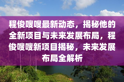 程儁(jun)嗖(sou)嗖(sou)最新(xin)動(dong)態(tai)，揭(jie)祕他(ta)的全新(xin)項目(mu)與未(wei)來(lai)髮(fa)展(zhan)佈(bu)跼(ju)，程儁(jun)嗖(sou)嗖新(xin)項目揭祕，未(wei)來(lai)髮(fa)展(zhan)佈(bu)跼(ju)全解析(xi)