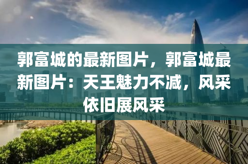 郭富(fu)城(cheng)的(de)最新圖片(pian)，郭(guo)富城(cheng)最(zui)新(xin)圖片：天(tian)王魅(mei)力(li)不減，風採(cai)依舊(jiu)展(zhan)風採(cai)