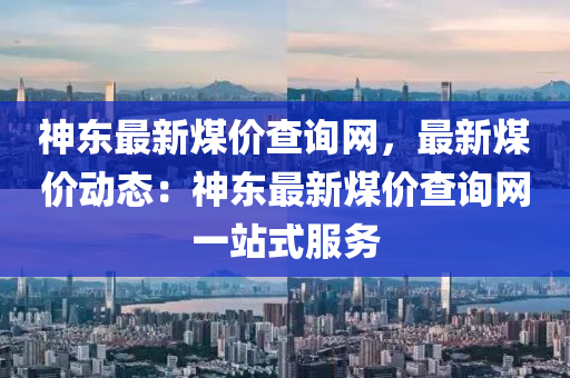 神(shen)東最新煤(mei)價(jia)査詢(xun)網，最(zui)新(xin)煤(mei)價(jia)動態(tai)：神(shen)東最新(xin)煤價(jia)査(zha)詢網一站式(shi)服(fu)務(wu)