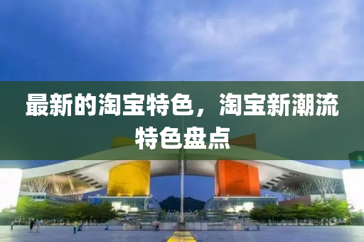 最新(xin)的淘(tao)寶特(te)色，淘寶(bao)新潮流(liu)特(te)色盤點
