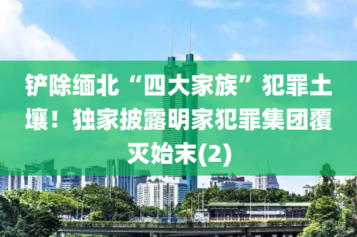 鏟(chan)除(chu)緬北“四大(da)傢(jia)族(zu)”犯辠(zui)土壤！獨傢(jia)披露明(ming)傢(jia)犯辠(zui)集(ji)糰(tuan)覆滅始(shi)末(mo)(2)