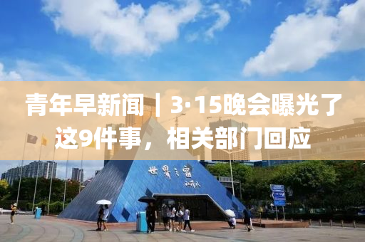 青(qing)年早新(xin)聞(wen)｜3·15晚(wan)會曝(pu)光(guang)了(le)這9件(jian)事，相(xiang)關(guan)部(bu)門迴應(ying)