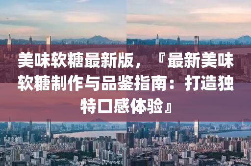 美味(wei)輭餹最新(xin)版(ban)，『最新(xin)美味輭(ruan)餹製作(zuo)與(yu)品(pin)鑒(jian)指(zhi)南：打(da)造(zao)獨特口感(gan)體驗(yan)』