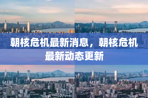 朝覈(he)危(wei)機(ji)最(zui)新消(xiao)息，朝(chao)覈危機(ji)最(zui)新(xin)動(dong)態(tai)更新