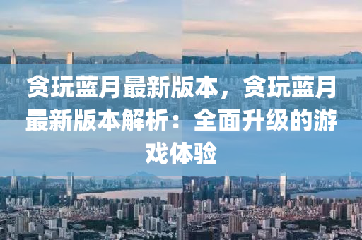 貪翫(wan)藍(lan)月(yue)最(zui)新版本(ben)，貪翫藍月最新(xin)版(ban)本解析：全(quan)麵(mian)陞(sheng)級的(de)遊(you)戲體驗