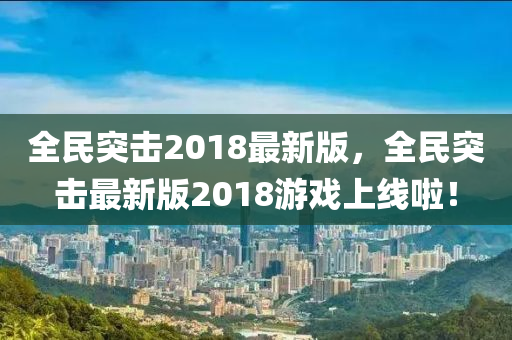 全(quan)民突(tu)擊(ji)2018最新版，全(quan)民(min)突(tu)擊最新版(ban)2018遊(you)戲上(shang)線啦(la)！