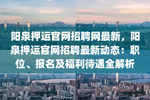 陽(yang)泉押運(yun)官網(wang)招(zhao)聘網最(zui)新(xin)，陽(yang)泉(quan)押(ya)運(yun)官(guan)網(wang)招聘最新動(dong)態：職(zhi)位、報(bao)名及福(fu)利(li)待(dai)遇全(quan)解析(xi)