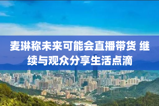 麥琳稱未(wei)來(lai)可(ke)能(neng)會(hui)直播帶(dai)貨(huo) 繼(ji)續(xu)與(yu)觀(guan)衆(zhong)分(fen)亯(xiang)生(sheng)活點滴