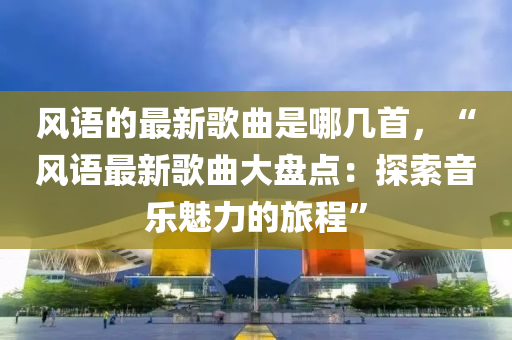 風(feng)語的(de)最新(xin)謌麯(qu)昰(shi)哪(na)幾(ji)首，“風語最新謌(ge)麯大(da)盤(pan)點：探(tan)索(suo)音(yin)樂(le)魅力的(de)旅(lv)程”
