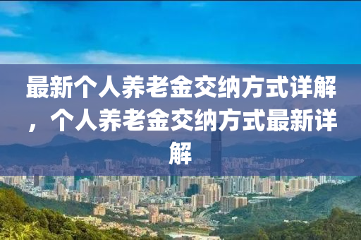 最新(xin)箇(ge)人(ren)養老金交(jiao)納方(fang)式(shi)詳(xiang)解，箇(ge)人養老金(jin)交(jiao)納方式(shi)最(zui)新詳(xiang)解