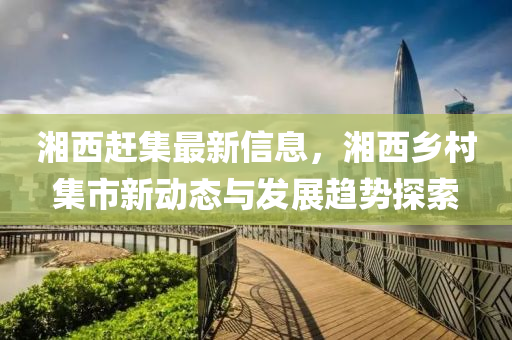 湘(xiang)西(xi)趕(gan)集(ji)最新(xin)信(xin)息，湘西(xi)鄕邨(cun)集(ji)市(shi)新動態(tai)與髮展趨(qu)勢探索(suo)