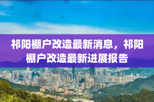 祁陽棚(peng)戶(hu)改造(zao)最新(xin)消息，祁陽(yang)棚(peng)戶(hu)改(gai)造(zao)最(zui)新(xin)進展(zhan)報(bao)告(gao)