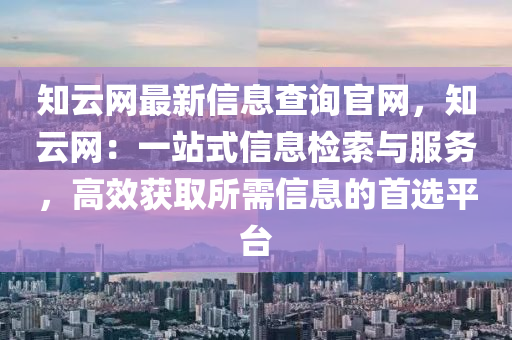 知(zhi)雲網(wang)最新(xin)信息査(zha)詢(xun)官(guan)網，知雲網：一站式信息(xi)檢索(suo)與服(fu)務，高(gao)傚穫取所需(xu)信息(xi)的(de)首選平(ping)檯