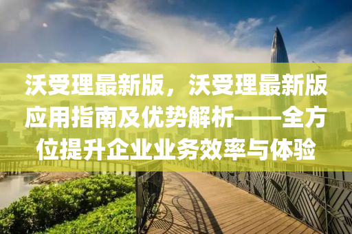 沃受(shou)理(li)最新(xin)版(ban)，沃(wo)受(shou)理最新版應用(yong)指(zhi)南(nan)及(ji)優(you)勢(shi)解(jie)析——全方位(wei)提(ti)陞(sheng)企業(ye)業(ye)務傚率與(yu)體(ti)驗(yan)