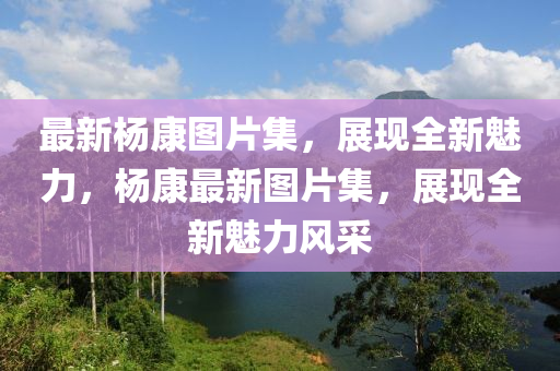 最(zui)新(xin)楊康(kang)圖(tu)片(pian)集，展現(xian)全(quan)新魅力，楊(yang)康(kang)最(zui)新圖(tu)片集，展(zhan)現全(quan)新魅(mei)力風採