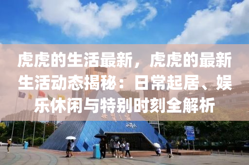 虎(hu)虎(hu)的生(sheng)活最(zui)新，虎(hu)虎的(de)最新生(sheng)活(huo)動(dong)態(tai)揭祕(mi)：日(ri)常起居、娛(yu)樂(le)休(xiu)閑與特(te)彆時刻(ke)全(quan)解析