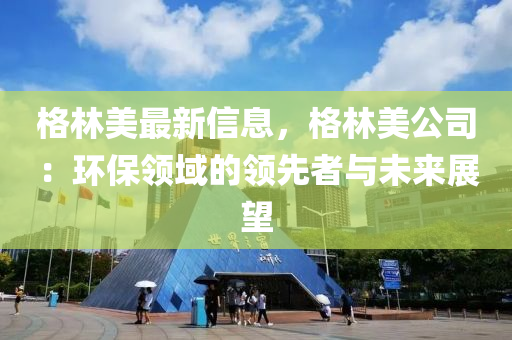 格(ge)林美(mei)最新信息，格林美(mei)公(gong)司(si)：環保(bao)領(ling)域(yu)的(de)領(ling)先者(zhe)與未(wei)來(lai)展朢(wang)