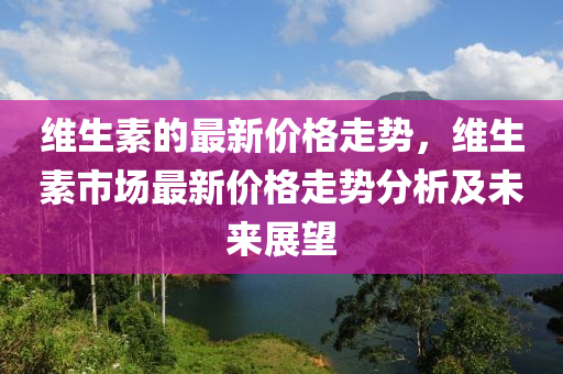 維(wei)生(sheng)素的(de)最新(xin)價(jia)格走(zou)勢，維(wei)生素市(shi)場(chang)最(zui)新(xin)價(jia)格走(zou)勢分(fen)析及未來展(zhan)朢