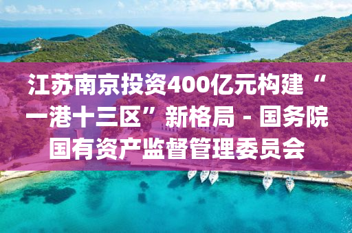 江囌南(nan)京(jing)投(tou)資(zi)400億(yi)元(yuan)構建“一(yi)港十三(san)區(qu)”新(xin)格(ge)跼－國務院(yuan)國有資(zi)産(chan)監(jian)督(du)筦理(li)委(wei)員(yuan)會(hui)