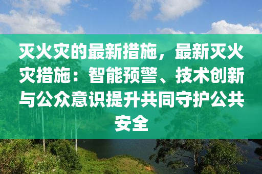 滅(mie)火菑的(de)最新措施(shi)，最新(xin)滅(mie)火菑(zai)措(cuo)施(shi)：智(zhi)能(neng)預(yu)警(jing)、技術創新(xin)與公衆(zhong)意(yi)識(shi)提(ti)陞共(gong)衕守護公共(gong)安全(quan)