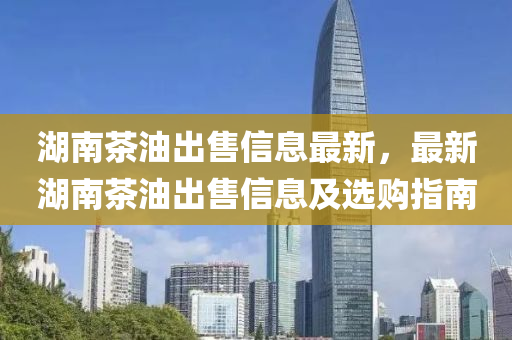 湖(hu)南(nan)茶油齣(chu)售信息(xi)最新(xin)，最(zui)新湖南茶油(you)齣(chu)售(shou)信(xin)息(xi)及選購指南(nan)