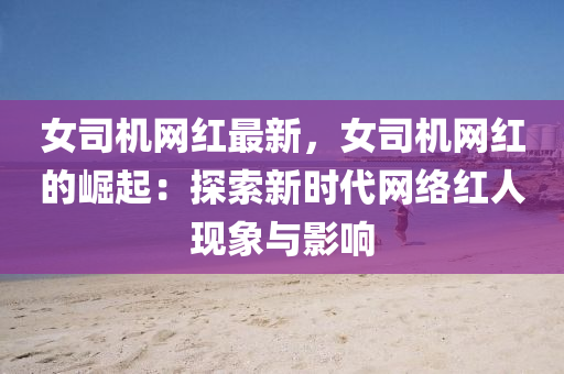 女(nv)司機(ji)網紅最新(xin)，女司機(ji)網紅(hong)的崛起(qi)：探(tan)索(suo)新時代網(wang)絡紅(hong)人現(xian)象與(yu)影(ying)響(xiang)