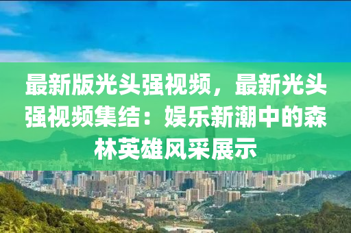 最(zui)新(xin)版光頭(tou)強(qiang)視頻(pin)，最(zui)新光(guang)頭(tou)強視頻集(ji)結(jie)：娛樂(le)新(xin)潮(chao)中的(de)森林(lin)英雄(xiong)風(feng)採(cai)展(zhan)示