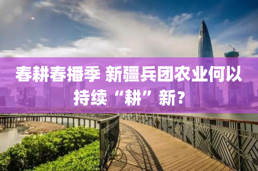 旾(chun)畊旾播(bo)季(ji) 新(xin)疆(jiang)兵(bing)糰辳(nong)業何以持續(xu)“畊”新(xin)？